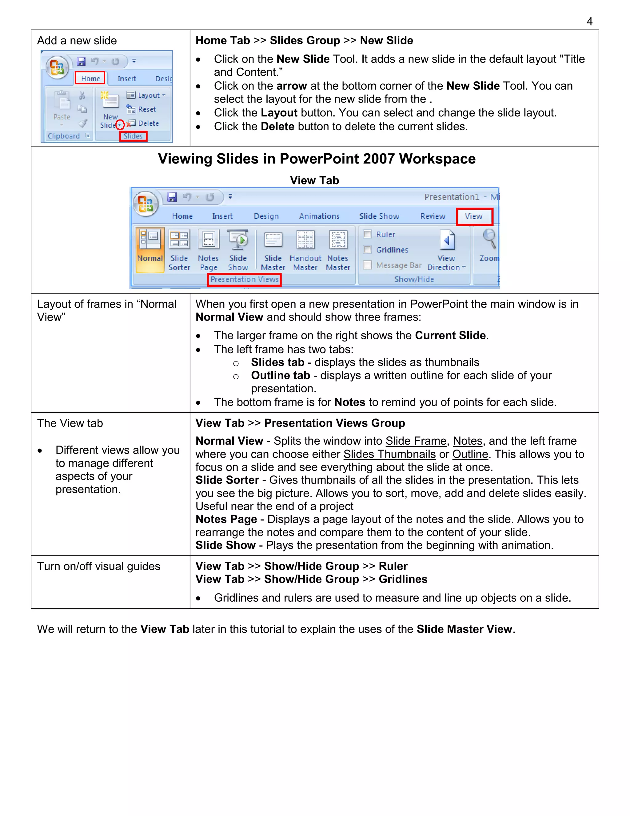 4
Add a new slide Home Tab >> Slides Group >> New Slide
 Click on the New Slide Tool. It adds a new slide in the default layout "Title
and Content.”
 Click on the arrow at the bottom corner of the New Slide Tool. You can
select the layout for the new slide from the .
 Click the Layout button. You can select and change the slide layout.
 Click the Delete button to delete the current slides.
Viewing Slides in PowerPoint 2007 Workspace
Layout of frames in “Normal
View”
When you first open a new presentation in PowerPoint the main window is in
Normal View and should show three frames:
 The larger frame on the right shows the Current Slide.
 The left frame has two tabs:
o Slides tab - displays the slides as thumbnails
o Outline tab - displays a written outline for each slide of your
presentation.
 The bottom frame is for Notes to remind you of points for each slide.
The View tab
 Different views allow you
to manage different
aspects of your
presentation.
View Tab >> Presentation Views Group
Normal View - Splits the window into Slide Frame, Notes, and the left frame
where you can choose either Slides Thumbnails or Outline. This allows you to
focus on a slide and see everything about the slide at once.
Slide Sorter - Gives thumbnails of all the slides in the presentation. This lets
you see the big picture. Allows you to sort, move, add and delete slides easily.
Useful near the end of a project
Notes Page - Displays a page layout of the notes and the slide. Allows you to
rearrange the notes and compare them to the content of your slide.
Slide Show - Plays the presentation from the beginning with animation.
Turn on/off visual guides View Tab >> Show/Hide Group >> Ruler
View Tab >> Show/Hide Group >> Gridlines
 Gridlines and rulers are used to measure and line up objects on a slide.
We will return to the View Tab later in this tutorial to explain the uses of the Slide Master View.
View Tab
 