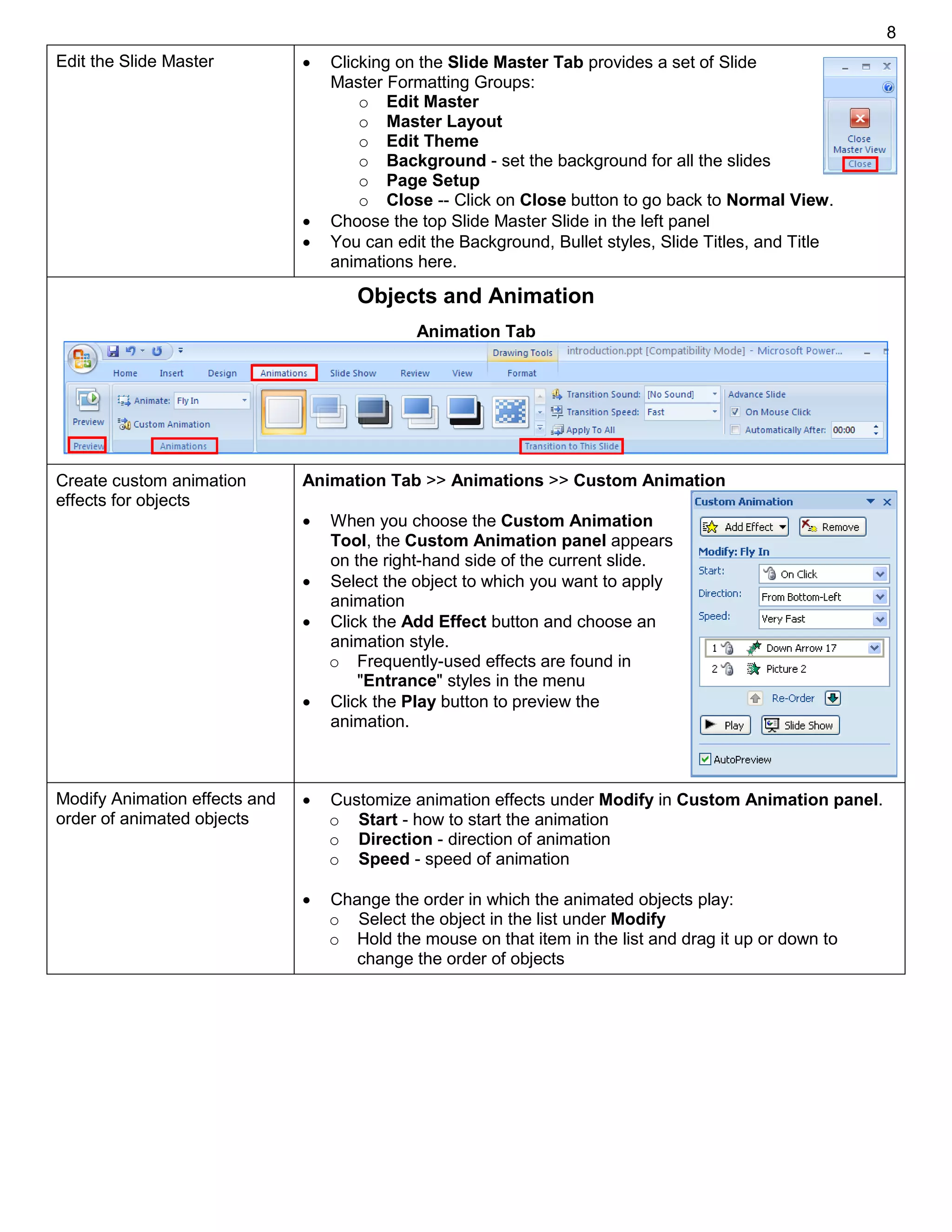 8
Edit the Slide Master  Clicking on the Slide Master Tab provides a set of Slide
Master Formatting Groups:
o Edit Master
o Master Layout
o Edit Theme
o Background - set the background for all the slides
o Page Setup
o Close -- Click on Close button to go back to Normal View.
 Choose the top Slide Master Slide in the left panel
 You can edit the Background, Bullet styles, Slide Titles, and Title
animations here.
Objects and Animation
Create custom animation
effects for objects
Animation Tab >> Animations >> Custom Animation
 When you choose the Custom Animation
Tool, the Custom Animation panel appears
on the right-hand side of the current slide.
 Select the object to which you want to apply
animation
 Click the Add Effect button and choose an
animation style.
o Frequently-used effects are found in
"Entrance" styles in the menu
 Click the Play button to preview the
animation.
Modify Animation effects and
order of animated objects
 Customize animation effects under Modify in Custom Animation panel.
o Start - how to start the animation
o Direction - direction of animation
o Speed - speed of animation
 Change the order in which the animated objects play:
o Select the object in the list under Modify
o Hold the mouse on that item in the list and drag it up or down to
change the order of objects
Animation Tab
 
