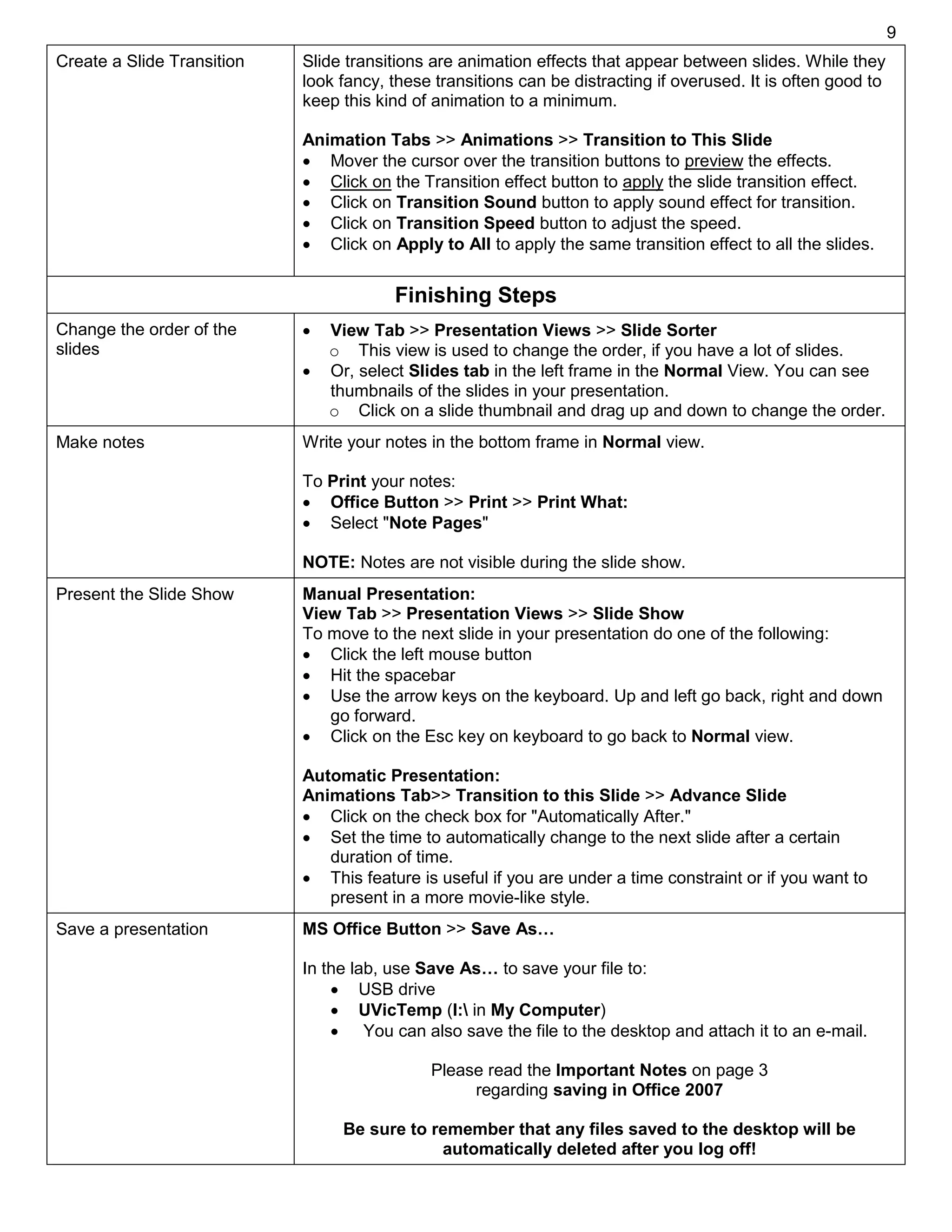 9
Create a Slide Transition Slide transitions are animation effects that appear between slides. While they
look fancy, these transitions can be distracting if overused. It is often good to
keep this kind of animation to a minimum.
Animation Tabs >> Animations >> Transition to This Slide
 Mover the cursor over the transition buttons to preview the effects.
 Click on the Transition effect button to apply the slide transition effect.
 Click on Transition Sound button to apply sound effect for transition.
 Click on Transition Speed button to adjust the speed.
 Click on Apply to All to apply the same transition effect to all the slides.
Finishing Steps
Change the order of the
slides
 View Tab >> Presentation Views >> Slide Sorter
o This view is used to change the order, if you have a lot of slides.
 Or, select Slides tab in the left frame in the Normal View. You can see
thumbnails of the slides in your presentation.
o Click on a slide thumbnail and drag up and down to change the order.
Make notes Write your notes in the bottom frame in Normal view.
To Print your notes:
 Office Button >> Print >> Print What:
 Select "Note Pages"
NOTE: Notes are not visible during the slide show.
Present the Slide Show Manual Presentation:
View Tab >> Presentation Views >> Slide Show
To move to the next slide in your presentation do one of the following:
 Click the left mouse button
 Hit the spacebar
 Use the arrow keys on the keyboard. Up and left go back, right and down
go forward.
 Click on the Esc key on keyboard to go back to Normal view.
Automatic Presentation:
Animations Tab>> Transition to this Slide >> Advance Slide
 Click on the check box for "Automatically After."
 Set the time to automatically change to the next slide after a certain
duration of time.
 This feature is useful if you are under a time constraint or if you want to
present in a more movie-like style.
Save a presentation MS Office Button >> Save As…
In the lab, use Save As… to save your file to:
 USB drive
 UVicTemp (I: in My Computer)
 You can also save the file to the desktop and attach it to an e-mail.
Please read the Important Notes on page 3
regarding saving in Office 2007
Be sure to remember that any files saved to the desktop will be
automatically deleted after you log off!
 