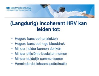 (Langdurig) incoherent HRV kan
          leiden tot:
•   Hogere kans op hartziekten
•   Hogere kans op hoge bloeddruk
•   Minder helder kunnen denken
•   Minder efficiënte besluiten nemen
•   Minder duidelijk communiceren
•   Verminderde lichaamscoördinatie
 