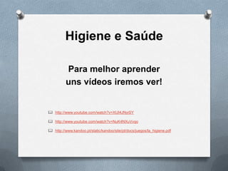 Higiene e Saúde
Para melhor aprender
uns vídeos iremos ver!

 http://www.youtube.com/watch?v=XIJI4JNyiSY
 http://www.youtube.com/watch?v=NuK4NXuVvqo
 http://www.kandoo.pt/static/kandoo/site/pt/docs/juegos/la_higiene.pdf

 