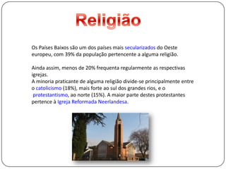 ReligiãoOs Países Baixos são um dos países mais secularizados do Oeste europeu, com 39% dapopulação pertencente a alguma religião. Ainda assim, menos de 20% frequenta regularmente as respectivas igrejas. A minoria praticante de alguma religião divide-se principalmente entre o catolicismo(18%), mais forte ao sul dos grandes rios, e oprotestantismo, ao norte (15%). A maior parte destes protestantes pertence à Igreja Reformada Neerlandesa.