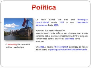 PolíticaOs Países Baixos têm sido uma monarquia constitucional desde 1815 e umademocracia parlamentar desde 1848.A política dos neerlandeses são caracterizadas pelo esforço em alcançar um amplo consenso sobre questõesimportantes dentro tanto da comunidade política quanto da sociedade como um todo.Em 2008, a revista TheEconomist classificou os Países Baixos como oquarto país mais democrático do mundo.O Binnenhof é o centro da política neerlandesa
