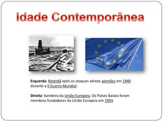 Idade ContemporâneaEsquerda: Roterdã após os ataques aéreos alemães em 1940 durante a II Guerra Mundial.Direita: bandeira da União Europeia. Os Países Baixos foram membros fundadores da União Europeia em 1993.