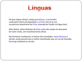 LínguasHá duas línguas oficiais, ambas germânicas, o neerlandês, usada pela maioria da população, e o frísio; esta só se usa na província setentrional da Frísia,chamada de Fryslân na língua local.Além destas, vários dialectos do baixo-saxão são usados emboa parte do norte e leste, sem reconhecimento oficial.Nas fronteiras meridionais, os falares têm variedades baixo-frâncicas e alemãs, sendo possível que a melhor classificação seja, em vez de holandês, flamengo ocidental ou alemão.