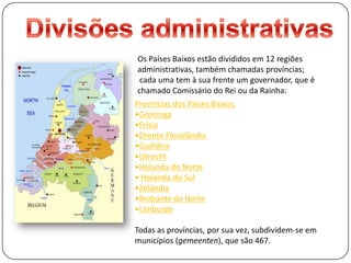 Divisões administrativasOs Países Baixos estão divididos em 12 regiões administrativas, tambémchamadas províncias; cada uma tem à sua frente um governador, que é chamado Comissário do Rei ou da Rainha:Províncias dos Países Baixos.Groninga