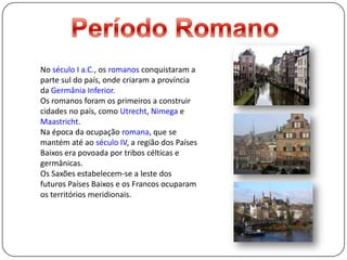 Período RomanoNo século I a.C., os romanos conquistaram a parte sul do país, onde criaram a província da Germânia Inferior.Os romanos foram os primeiros a construir cidades no país, como Utrecht, Nimega e Maastricht.Na época da ocupação romana, que se mantém até ao século IV, a região dos Países Baixos era povoada por tribos célticas e germânicas. Os Saxões estabelecem-se a leste dos futuros Países Baixos e os Francos ocuparam os territórios meridionais.