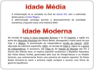 Idade MédiaA cristianização só se completa no final do século VIII, com a submissão destes povos a Carlos Magno. A administração carolíngia permite o desenvolvimento da actividade económica, enquanto nasce uma indústria têxtil.Idade ModernaNo reinado de Carlos V, Sacro Imperador Romano e rei da Espanha, a região era parte das Dezessete Províncias dos Países Baixos, abrangendo a maior parte do que hoje é a Bélgica. À proclamação da independência (União de Utrecht, 1579; abjuração da soberania espanhola, 1581), no reinado de Filipe II, seguiu-se a guerra de independência. A assinatura, sob Filipe IV, do Tratado de Münster pôs fim à Guerra dos Oitenta Anos. O império espanhol reconheceu a República Holandesa dos Países Baixos Unidos, governados pela casa de Orange-Nassau e os Estados Generais, que anteriormente foram uma província do império espanhol. Os Países Baixos tornaram-se assim a primeira nação europeia a assumir uma forma de governo republicana.