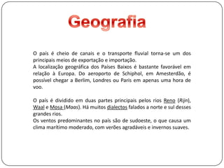 GeografiaO país é cheio de canais e o transporte fluvial torna-se um dos principais meios de exportação e importação.A localização geográfica dos Países Baixos é bastante favorável em relação à Europa. Do aeroporto de Schiphol, em Amesterdão, é possível chegar a Berlim, Londres ou Paris em apenas uma hora de voo.O país é dividido em duas partes principais pelos rios Reno (Rijn), Waal e Mosa(Maas). Há muitos dialectosfalados a norte e sul desses grandes rios.Os ventos predominantes no país são de sudoeste, o que causa um clima marítimo moderado, com verões agradáveis e invernos suaves.