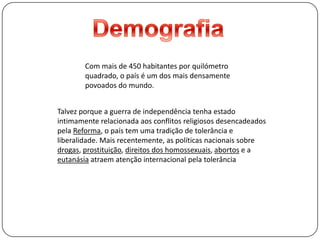 DemografiaCom mais de 450 habitantes por quilómetro quadrado, o país é um dos mais densamente povoados do mundo.Talvez porque a guerra de independência tenha estado intimamente relacionada aos conflitos religiosos desencadeados pela Reforma, o país tem uma tradição de tolerância e liberalidade. Mais recentemente, as políticas nacionais sobre drogas, prostituição, direitos dos homossexuais, abortos e a eutanásia atraem atenção internacional pela tolerância