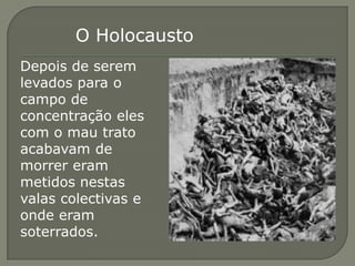 O Holocausto
Depois de serem
levados para o
campo de
concentração eles
com o mau trato
acabavam de
morrer eram
metidos nestas
valas colectivas e
onde eram
soterrados.
 