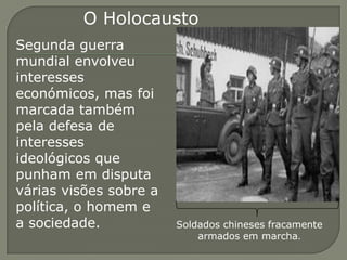 O Holocausto
Segunda guerra
mundial envolveu
interesses
económicos, mas foi
marcada também
pela defesa de
interesses
ideológicos que
punham em disputa
várias visões sobre a
política, o homem e
a sociedade.            Soldados chineses fracamente
                            armados em marcha.
 
