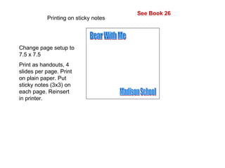 Printing on sticky notes  Change page setup to 7.5 x 7.5 Print as handouts, 4 slides per page. Print on plain paper. Put sticky notes (3x3) on each page. Reinsert in printer. Bear With Me Madison School See Book 26 
