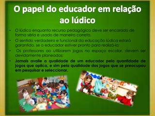 •   O lúdico enquanto recurso pedagógico deve ser encarado de
    forma séria e usado de maneira correta.
•   O sentido verdadeiro e funcional da educação lúdica estará
    garantido, se o educador estiver pronto para realizá-lo;
•    Os professores ao utilizarem jogos no espaço escolar, devem ser
    devidamente planeados;
•   Jamais avalie a qualidade de um educador pela quantidade de
    jogos que aplica, e sim pela qualidade dos jogos que se preocupou
    em pesquisar e seleccionar.
 