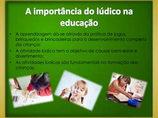 • A aprendizagem dá-se através da prática de jogos,
  brinquedos e brincadeiras para o desenvolvimento completo
  da criança;
• A atividade lúdica tem o objetivo de causar bem-estar e
  divertimento;
• As atividades lúdicas são fundamentais na formação das
  crianças.
 