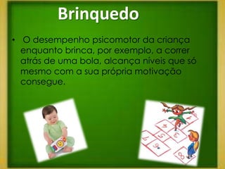 Brinquedo
• O desempenho psicomotor da criança
  enquanto brinca, por exemplo, a correr
  atrás de uma bola, alcança níveis que só
  mesmo com a sua própria motivação
  consegue.
 