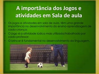 A importância dos Jogos e
       atividades em Sala de aula
• Os jogos e atividades em sala de aula, têm uma grande
  importância no desenvolvimento do ensino-aprendizagem de
  cada criança;
• O jogo é a atividade lúdica mais utilizada/trabalhada por
  cada professor;
• O brincar é fundamental no desenvolvimento da linguagem.
 