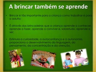 A brincar também se aprende
• Brincar é tão importante para a criança como trabalhar é para
  o adulto;

• É através das brincadeiras que a criança aprende a conhecer,
  aprende a fazer, aprende a conviver e, sobretudo, aprende a
  ser;

• Estimula a curiosidade, a autoconfiança e a autonomia,
  proporciona o desenvolvimento da linguagem, do
  pensamento, da concentração e da atenção.
 