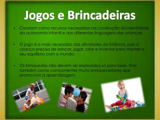 •   Constam como recursos necessários na construção da identidade,
    da autonomia infantil e das diferentes linguagens das crianças;

•   O jogo é a mais necessário das atividades da infância, pois a
    criança precisa de brincar, jogar, criar e inventar para manter o
    seu equilíbrio com o mundo;

•   Os brinquedos não devem ser explorados só para lazer, mas
    também como componentes muito enriquecedores que
    promovam a aprendizagem.
 