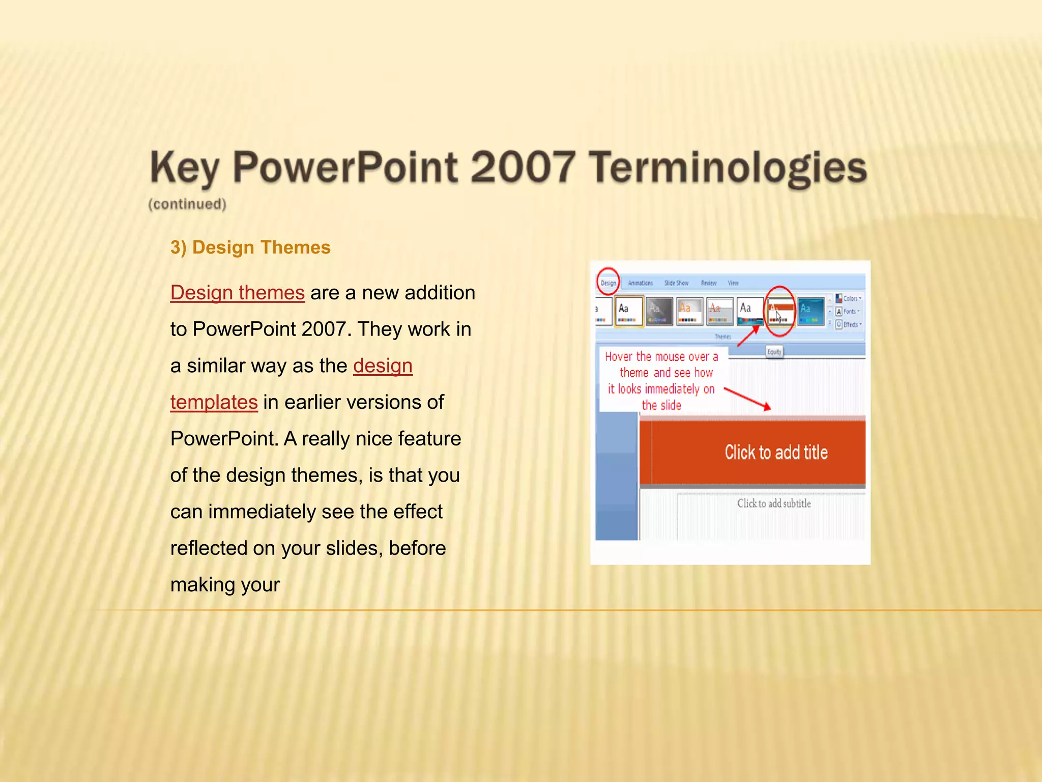 3) Design Themes

Design themes are a new addition
to PowerPoint 2007. They work in
a similar way as the design
templates in earlier versions of
PowerPoint. A really nice feature
of the design themes, is that you
can immediately see the effect
reflected on your slides, before
making your
 