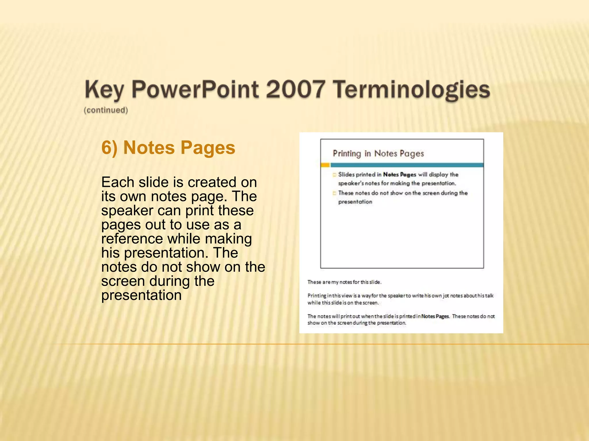 6) Notes Pages
Each slide is created on
its own notes page. The
speaker can print these
pages out to use as a
reference while making
his presentation. The
notes do not show on the
screen during the
presentation
 