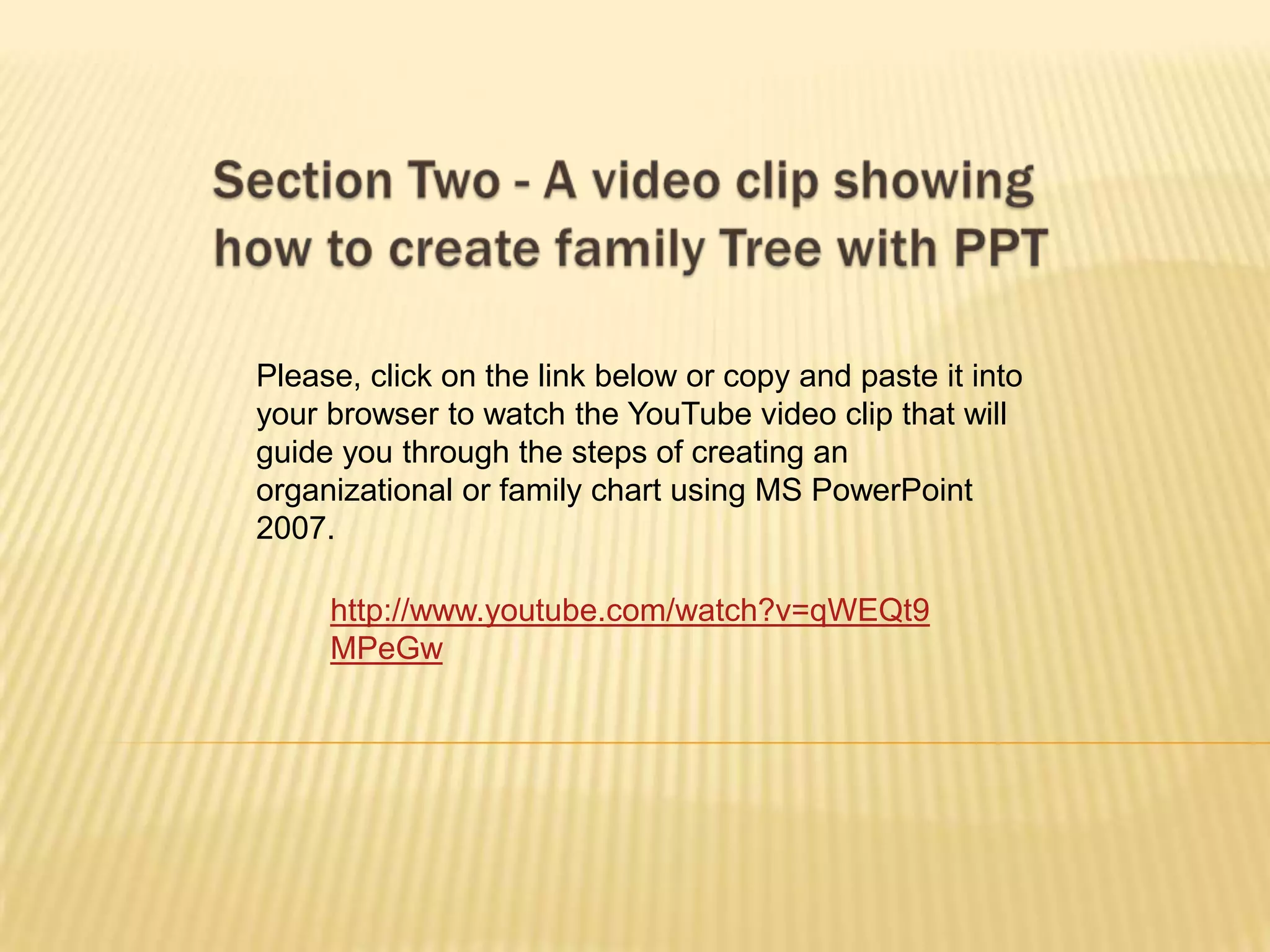 Please, click on the link below or copy and paste it into
your browser to watch the YouTube video clip that will
guide you through the steps of creating an
organizational or family chart using MS PowerPoint
2007.

     http://www.youtube.com/watch?v=qWEQt9
     MPeGw
 