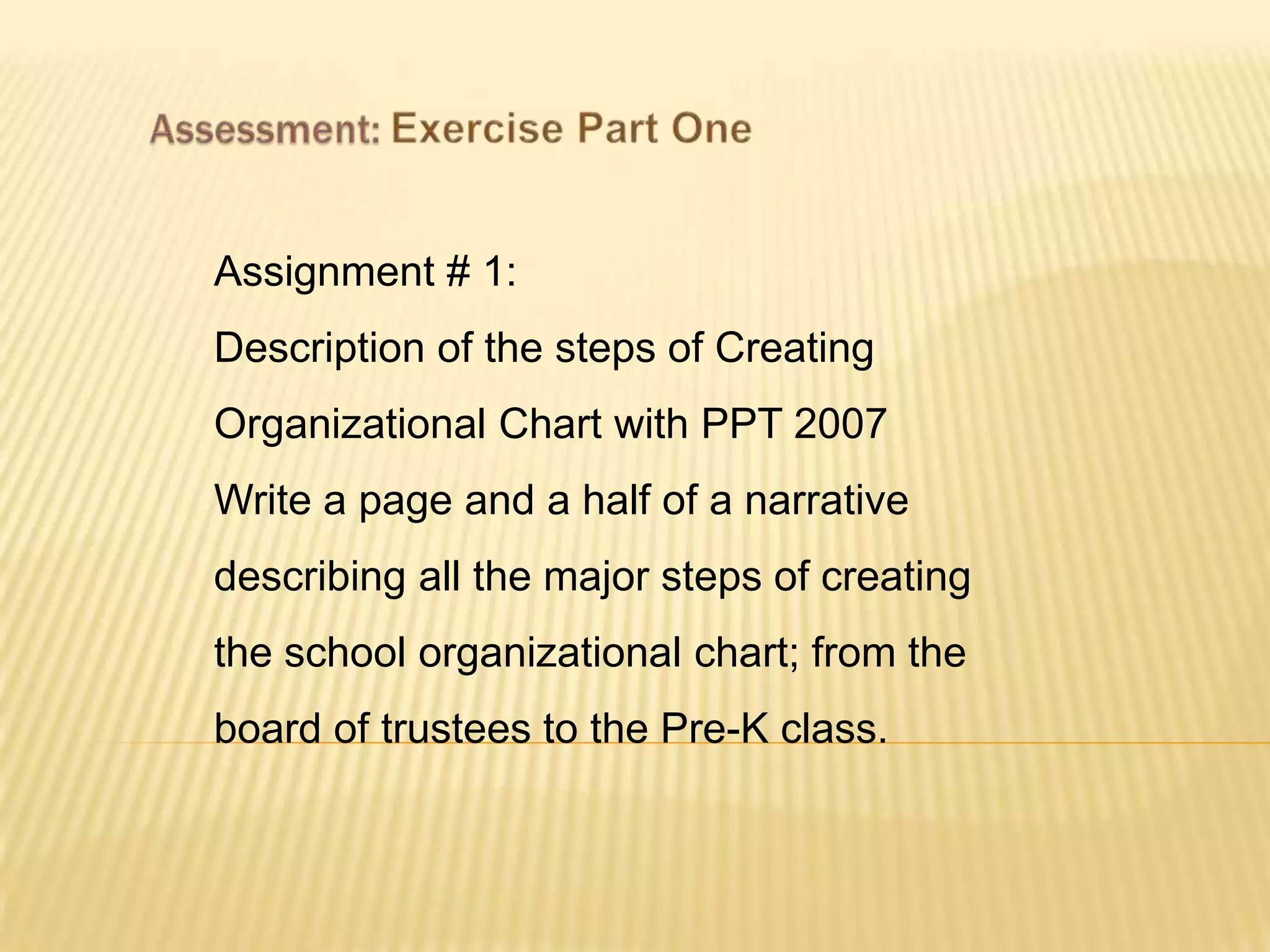 Assignment # 1:
Description of the steps of Creating
Organizational Chart with PPT 2007
Write a page and a half of a narrative
describing all the major steps of creating
the school organizational chart; from the
board of trustees to the Pre-K class.
 
