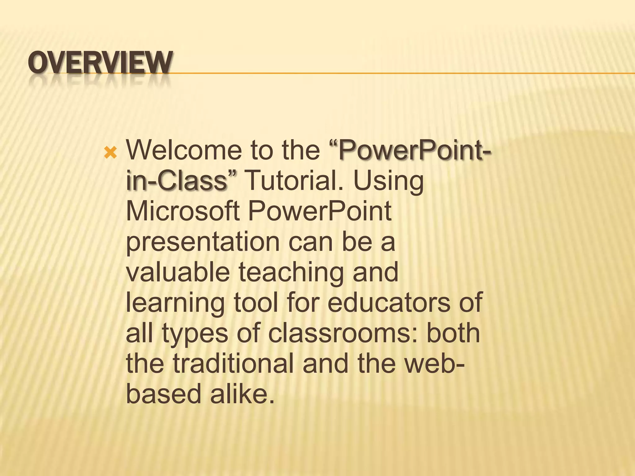 OVERVIEW

       Welcome to the “PowerPoint-
        in-Class” Tutorial. Using
        Microsoft PowerPoint
        presentation can be a
        valuable teaching and
        learning tool for educators of
        all types of classrooms: both
        the traditional and the web-
        based alike.
 