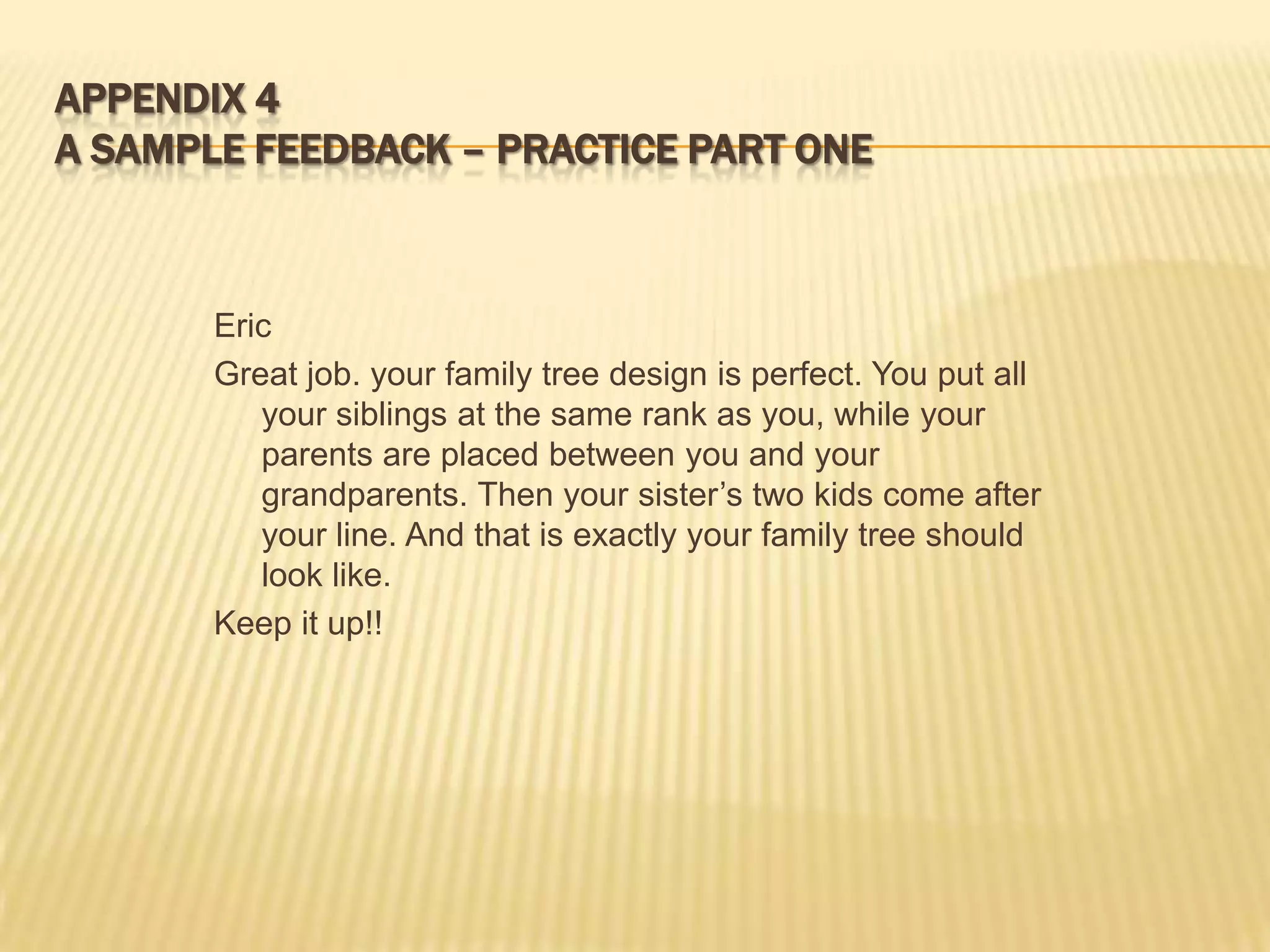 APPENDIX 4
A SAMPLE FEEDBACK – PRACTICE PART ONE



       Eric
       Great job. your family tree design is perfect. You put all
          your siblings at the same rank as you, while your
          parents are placed between you and your
          grandparents. Then your sister’s two kids come after
          your line. And that is exactly your family tree should
          look like.
       Keep it up!!
 