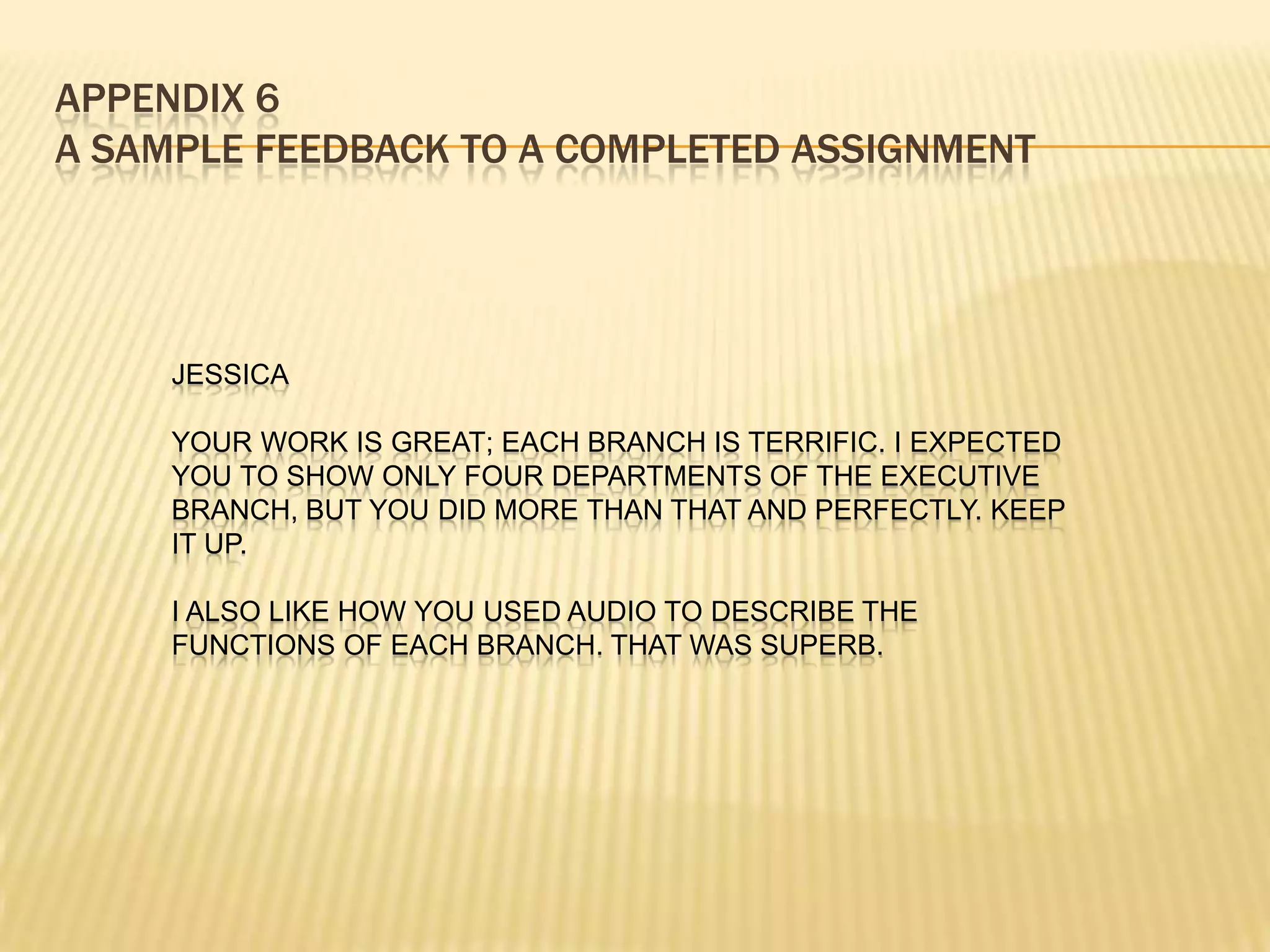 APPENDIX 6
A SAMPLE FEEDBACK TO A COMPLETED ASSIGNMENT




     JESSICA

     YOUR WORK IS GREAT; EACH BRANCH IS TERRIFIC. I EXPECTED
     YOU TO SHOW ONLY FOUR DEPARTMENTS OF THE EXECUTIVE
     BRANCH, BUT YOU DID MORE THAN THAT AND PERFECTLY. KEEP
     IT UP.

     I ALSO LIKE HOW YOU USED AUDIO TO DESCRIBE THE
     FUNCTIONS OF EACH BRANCH. THAT WAS SUPERB.
 