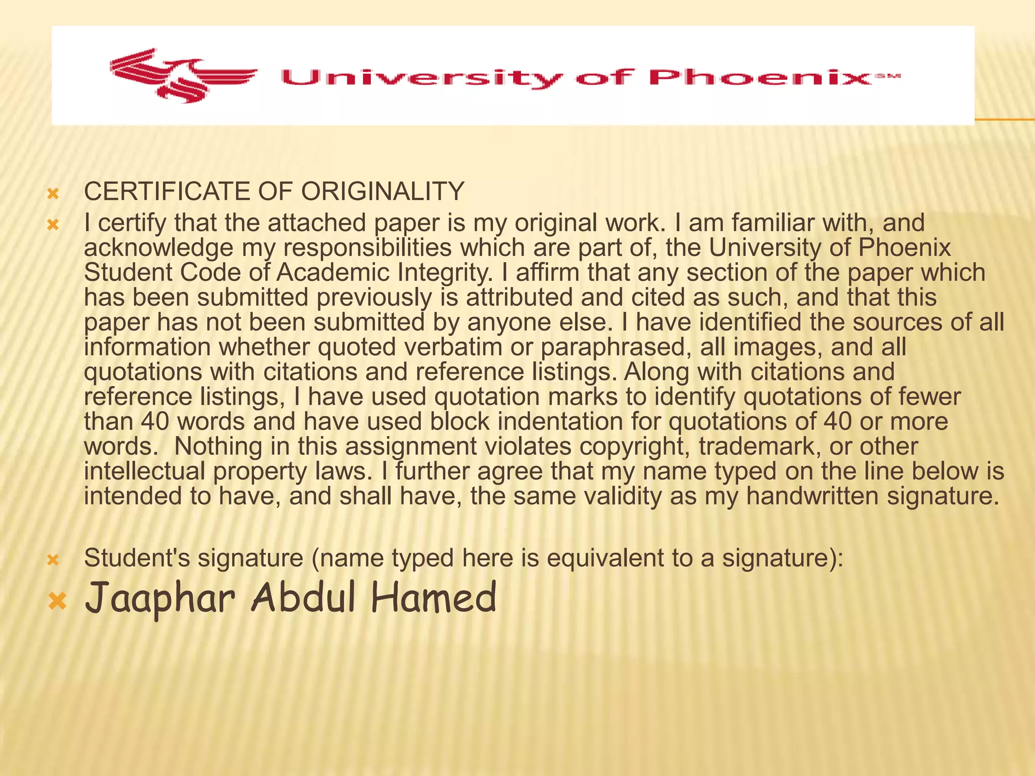    CERTIFICATE OF ORIGINALITY
   I certify that the attached paper is my original work. I am familiar with, and
    acknowledge my responsibilities which are part of, the University of Phoenix
    Student Code of Academic Integrity. I affirm that any section of the paper which
    has been submitted previously is attributed and cited as such, and that this
    paper has not been submitted by anyone else. I have identified the sources of all
    information whether quoted verbatim or paraphrased, all images, and all
    quotations with citations and reference listings. Along with citations and
    reference listings, I have used quotation marks to identify quotations of fewer
    than 40 words and have used block indentation for quotations of 40 or more
    words. Nothing in this assignment violates copyright, trademark, or other
    intellectual property laws. I further agree that my name typed on the line below is
    intended to have, and shall have, the same validity as my handwritten signature.

   Student's signature (name typed here is equivalent to a signature):
   Jaaphar Abdul Hamed
 