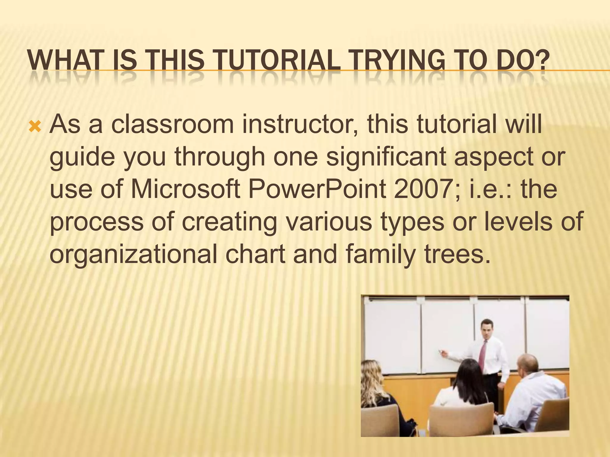 WHAT IS THIS TUTORIAL TRYING TO DO?

   As a classroom instructor, this tutorial will
    guide you through one significant aspect or
    use of Microsoft PowerPoint 2007; i.e.: the
    process of creating various types or levels of
    organizational chart and family trees.
 