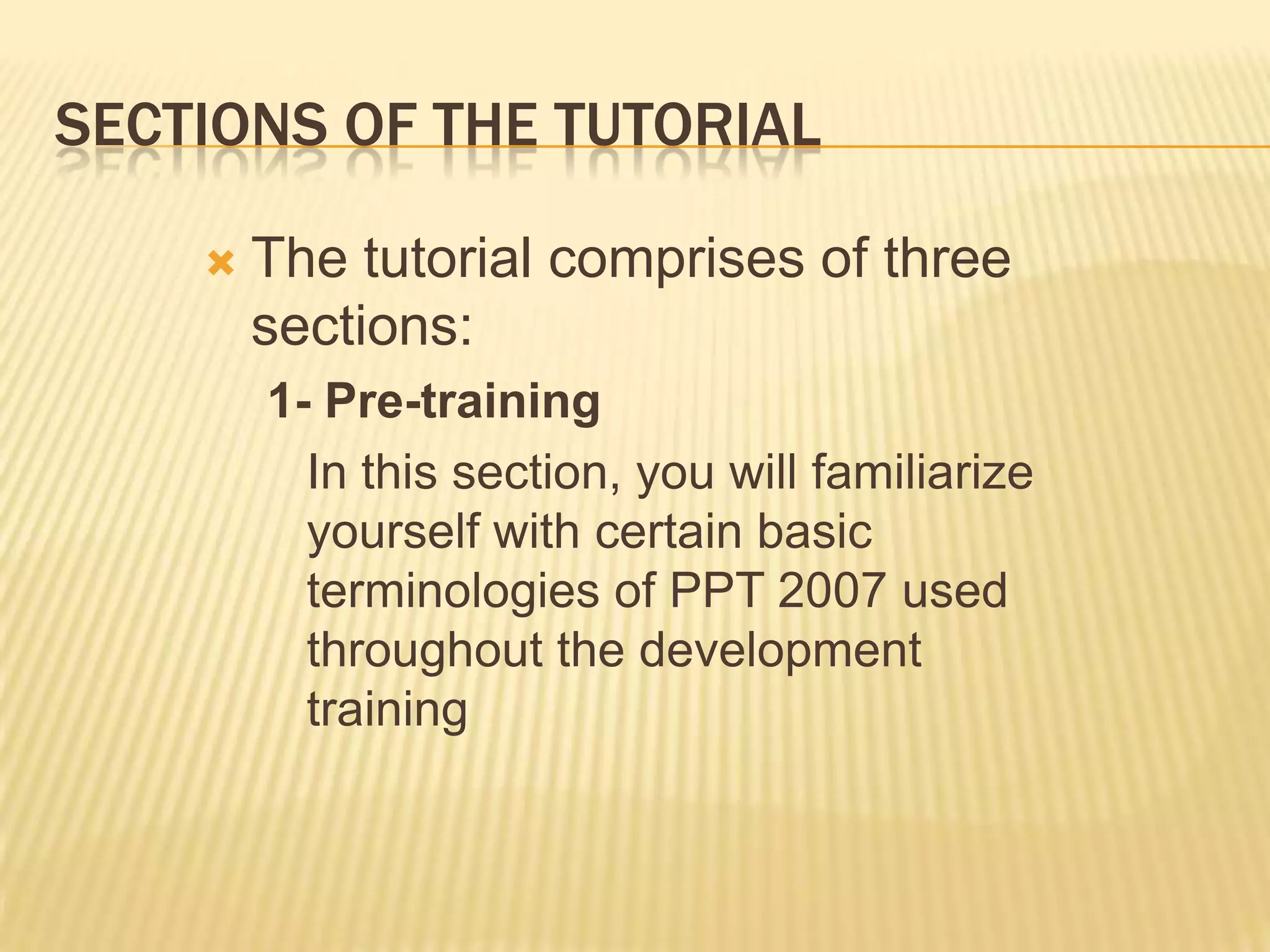 SECTIONS OF THE TUTORIAL

       The tutorial comprises of three
        sections:
        1- Pre-training
          In this section, you will familiarize
          yourself with certain basic
          terminologies of PPT 2007 used
          throughout the development
          training
 