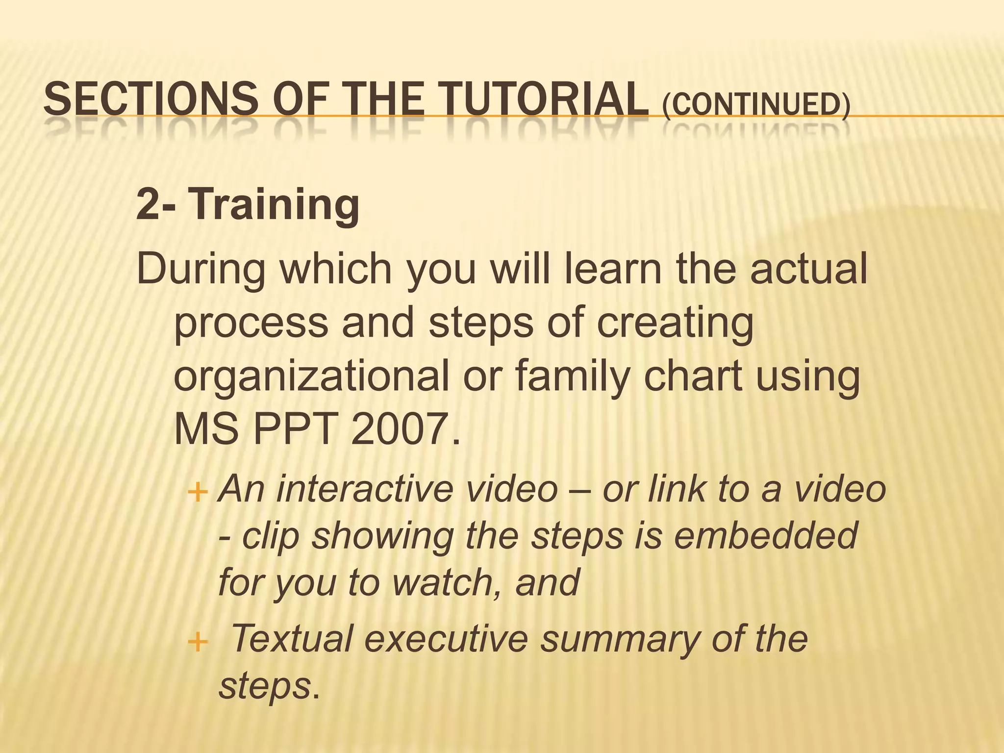 SECTIONS OF THE TUTORIAL (CONTINUED)

    2- Training
    During which you will learn the actual
      process and steps of creating
      organizational or family chart using
      MS PPT 2007.
       An  interactive video – or link to a video
       - clip showing the steps is embedded
       for you to watch, and
       Textual executive summary of the
       steps.
 