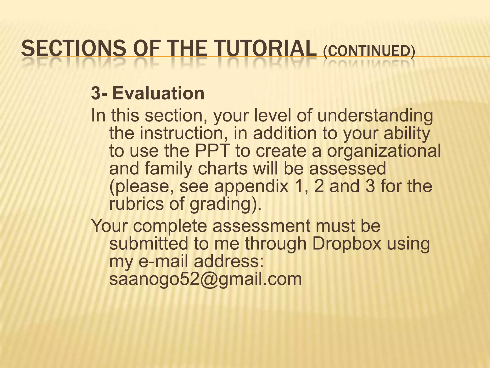 SECTIONS OF THE TUTORIAL (CONTINUED)
      3- Evaluation
      In this section, your level of understanding
         the instruction, in addition to your ability
         to use the PPT to create a organizational
         and family charts will be assessed
         (please, see appendix 1, 2 and 3 for the
         rubrics of grading).
      Your complete assessment must be
         submitted to me through Dropbox using
         my e-mail address:
         saanogo52@gmail.com
 