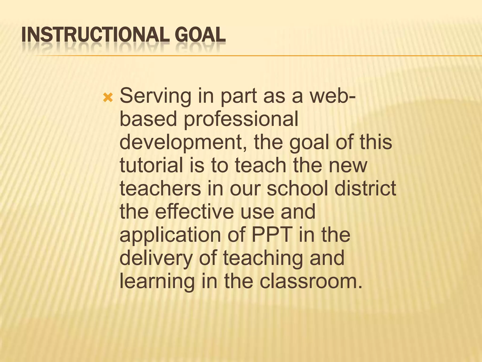 INSTRUCTIONAL GOAL

          Serving in part as a web-
           based professional
           development, the goal of this
           tutorial is to teach the new
           teachers in our school district
           the effective use and
           application of PPT in the
           delivery of teaching and
           learning in the classroom.
 