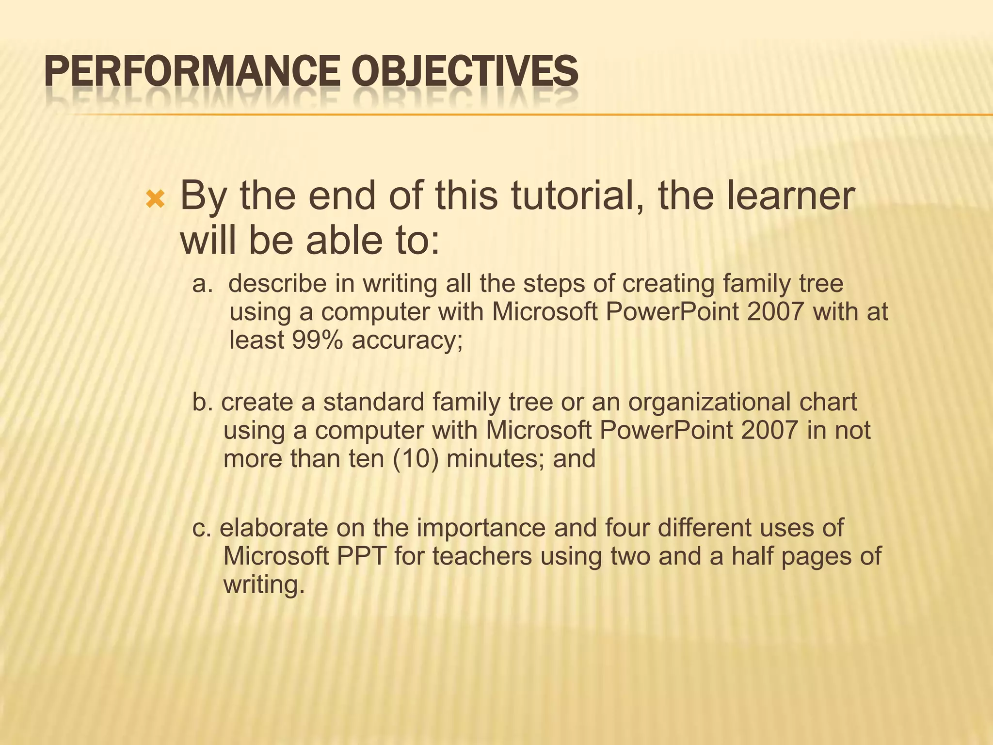 PERFORMANCE OBJECTIVES

       By the end of this tutorial, the learner
        will be able to:
        a. describe in writing all the steps of creating family tree
           using a computer with Microsoft PowerPoint 2007 with at
           least 99% accuracy;

        b. create a standard family tree or an organizational chart
           using a computer with Microsoft PowerPoint 2007 in not
           more than ten (10) minutes; and

        c. elaborate on the importance and four different uses of
           Microsoft PPT for teachers using two and a half pages of
           writing.
 