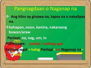 Pangnagdaan o Naganap na
 Ang kilos ay ginawa na, tapos na o nakalipas
na.
kahapon, noon, kanina, nakaraang
buwan/araw
Panlapi: na, nag, um, in
Halimbawa: panlapi + salitang-ugat
Salitang-ugat = tulog Panlapi= na Naganap na=
natulog
 
