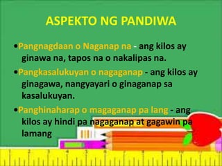 ASPEKTO NG PANDIWA
•Pangnagdaan o Naganap na - ang kilos ay
ginawa na, tapos na o nakalipas na.
•Pangkasalukuyan o nagaganap - ang kilos ay
ginagawa, nangyayari o ginaganap sa
kasalukuyan.
•Panghinaharap o magaganap pa lang - ang
kilos ay hindi pa nagaganap at gagawin pa
lamang
 