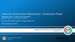 A Fairfax County, VA, publication
Department of Public Works and Environmental Services
Working for You!
Indian Run Gravity Sewer Replacement – Construction Project
Wastewater Project – Virtual Community Meeting
Microsoft Teams - July 28, 2021, at 6:00 p.m.
Fairfax County Project Manager: Christopher Mata, P.E.
Project Engineer: Dewberry
July 2021
 