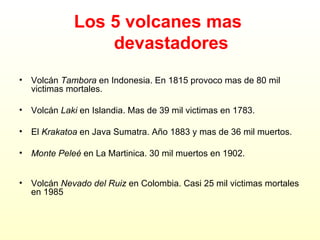 Los 5 volcanes mas devastadores Volcán  Tambora  en Indonesia. En 1815 provoco mas de 80 mil victimas mortales. Volcán  Laki  en Islandia. Mas de 39 mil victimas en 1783. El  Krakatoa  en Java Sumatra. Año 1883 y mas de 36 mil muertos. Monte Peleé  en La Martinica. 30 mil muertos en 1902. Volcán  Nevado del Ruiz  en Colombia. Casi 25 mil victimas mortales en 1985 