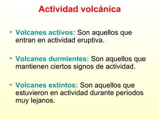 Actividad volcánica Volcanes activos:  Son aquellos que entran en actividad eruptiva. Volcanes durmientes:  Son aquellos que mantienen ciertos signos de actividad. Volcanes extintos:   Son aquellos que estuvieron en actividad durante períodos muy lejanos. 