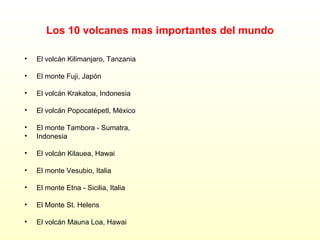 Los 10 volcanes mas importantes del mundo El volcán Kilimanjaro, Tanzania El monte Fuji, Japón El volcán Krakatoa, Indonesia El volcán Popocatépetl, México El monte Tambora - Sumatra,  Indonesia El volcán Kilauea, Hawai El monte Vesubio, Italia El monte Etna - Sicilia, Italia El Monte St. Helens El volcán Mauna Loa, Hawai 
