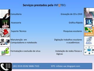 Serviços prestados pela INFOTEC:Consultoria                                                                         Gravação de CD e DVD                     Assessoria                                                                                         Gráfica Rápida          Suporte Técnico                                                                     Pesquisas escolares         Manutenção  em                                                   Digitação trabalhos escolares        Computadores e notebooks                                                       e acadêmicosFor   Formatação e exclusão de vírus                            Instalação de redes físicas e                                                                                            e l                                                                                          lógicas (81) 3519.3539/ 8686.7333                      SITE: infotec-sac.blogspot.com