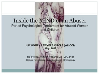 Inside the MIND of an Abuser
Part of Psychological Ttreatment for Abused Women
and Children
For
UP WOMEN LAWYERS CIRCLE (WILOCI)
May 2016
MILEN SANTIAGO RAMOS MA. MSc PhD
Clinical Psychology – Neuroscience – Criminology
 