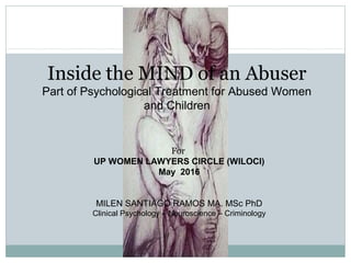 Inside the MIND of an Abuser
Part of Psychological Treatment for Abused Women
and Children
For
UP WOMEN LAWYERS CIRCLE (WILOCI)
May 2016
MILEN SANTIAGO RAMOS MA. MSc PhD
Clinical Psychology – Neuroscience – Criminology
 