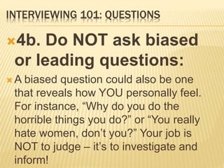 INTERVIEWING 101: QUESTIONS
4b. Do NOT ask biased
or leading questions:
 A biased question could also be one
that reveals how YOU personally feel.
For instance, “Why do you do the
horrible things you do?” or “You really
hate women, don’t you?” Your job is
NOT to judge – it’s to investigate and
inform!
 