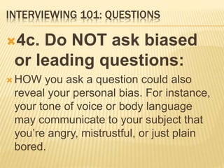INTERVIEWING 101: QUESTIONS
4c. Do NOT ask biased
or leading questions:
 HOW you ask a question could also
reveal your personal bias. For instance,
your tone of voice or body language
may communicate to your subject that
you’re angry, mistrustful, or just plain
bored.
 