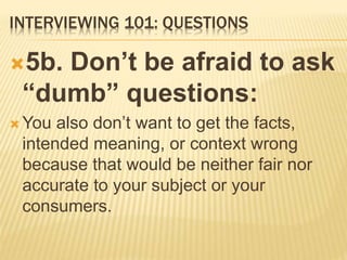 INTERVIEWING 101: QUESTIONS
5b. Don’t be afraid to ask
“dumb” questions:
 You also don’t want to get the facts,
intended meaning, or context wrong
because that would be neither fair nor
accurate to your subject or your
consumers.
 