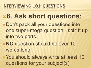 INTERVIEWING 101: QUESTIONS
6. Ask short questions:
Don’t pack all your questions into
one super-mega question - split it up
into two parts.
NO question should be over 10
words long
You should always write at least 10
questions for your subject(s)
 